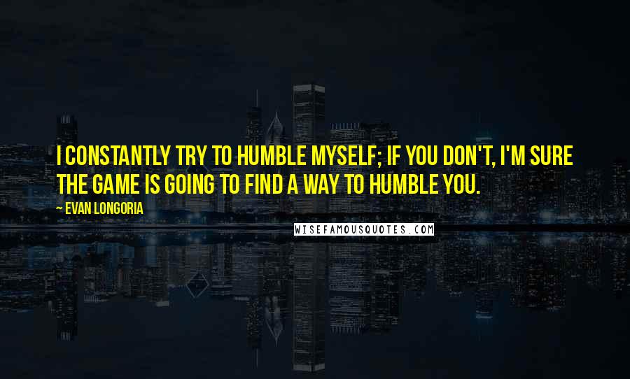 Evan Longoria Quotes: I constantly try to humble myself; if you don't, I'm sure the game is going to find a way to humble you.