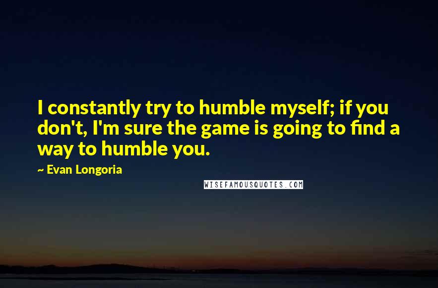 Evan Longoria Quotes: I constantly try to humble myself; if you don't, I'm sure the game is going to find a way to humble you.