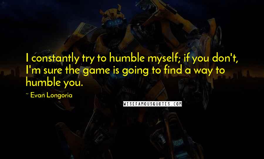 Evan Longoria Quotes: I constantly try to humble myself; if you don't, I'm sure the game is going to find a way to humble you.