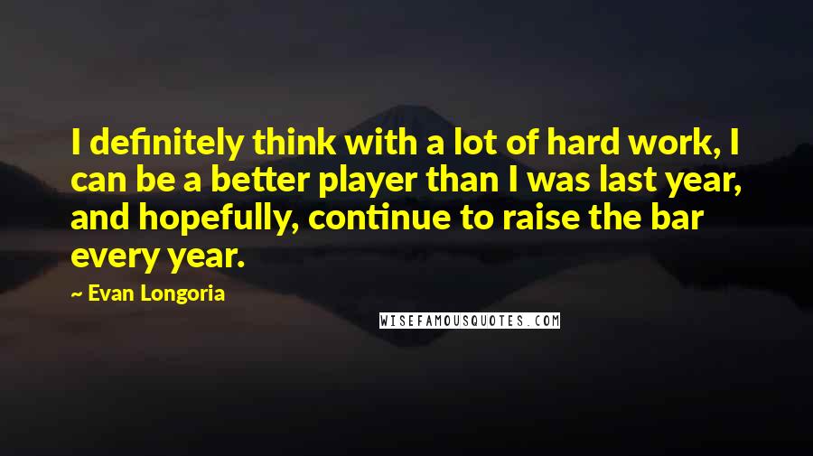 Evan Longoria Quotes: I definitely think with a lot of hard work, I can be a better player than I was last year, and hopefully, continue to raise the bar every year.