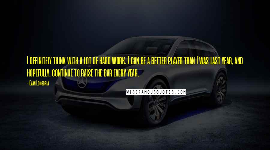 Evan Longoria Quotes: I definitely think with a lot of hard work, I can be a better player than I was last year, and hopefully, continue to raise the bar every year.