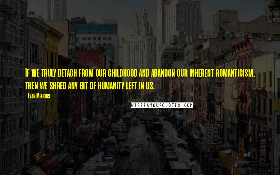 Evan Meekins Quotes: If we truly detach from our childhood and abandon our inherent romanticism, then we shred any bit of humanity left in us.