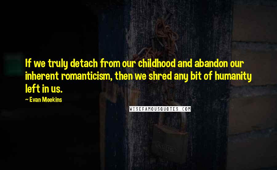 Evan Meekins Quotes: If we truly detach from our childhood and abandon our inherent romanticism, then we shred any bit of humanity left in us.