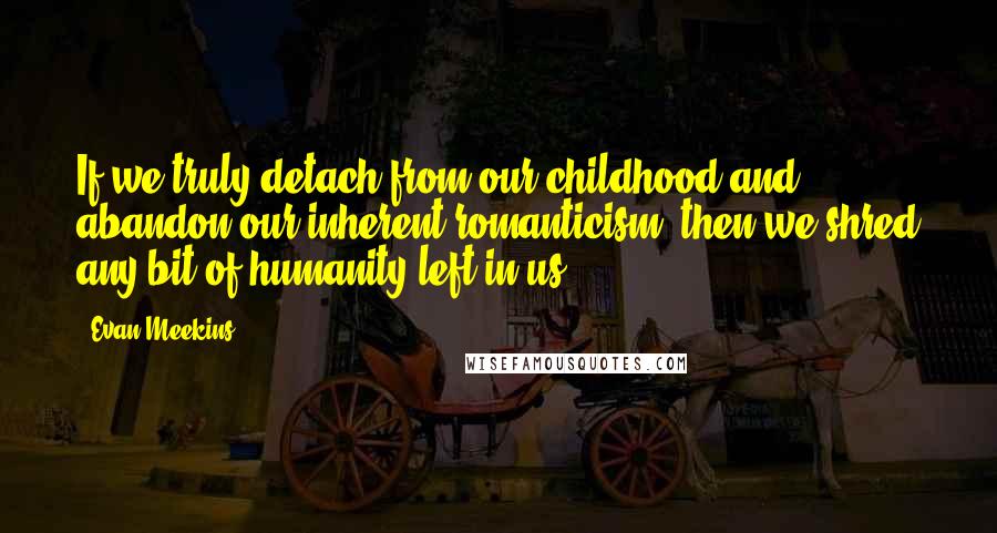 Evan Meekins Quotes: If we truly detach from our childhood and abandon our inherent romanticism, then we shred any bit of humanity left in us.