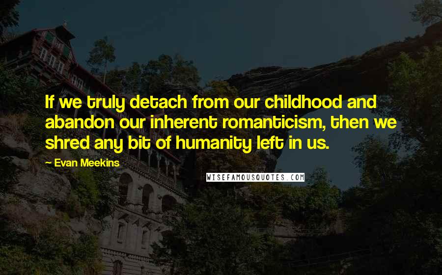 Evan Meekins Quotes: If we truly detach from our childhood and abandon our inherent romanticism, then we shred any bit of humanity left in us.