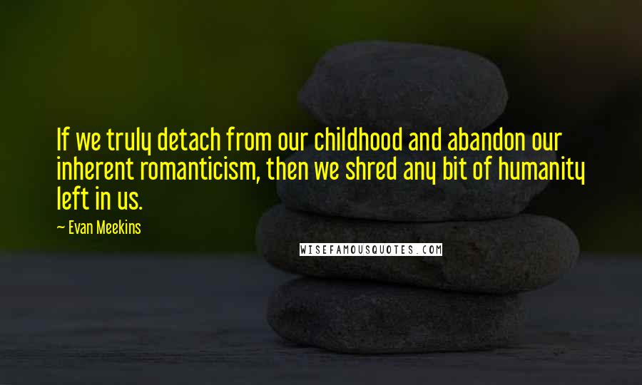 Evan Meekins Quotes: If we truly detach from our childhood and abandon our inherent romanticism, then we shred any bit of humanity left in us.