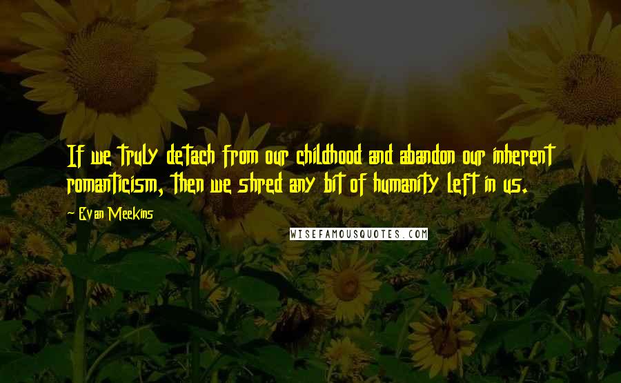 Evan Meekins Quotes: If we truly detach from our childhood and abandon our inherent romanticism, then we shred any bit of humanity left in us.