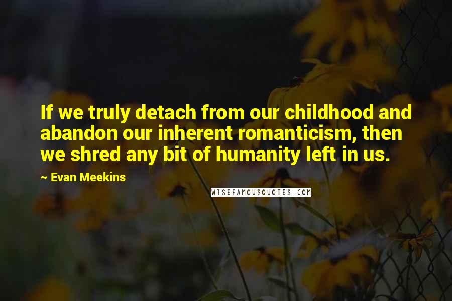Evan Meekins Quotes: If we truly detach from our childhood and abandon our inherent romanticism, then we shred any bit of humanity left in us.
