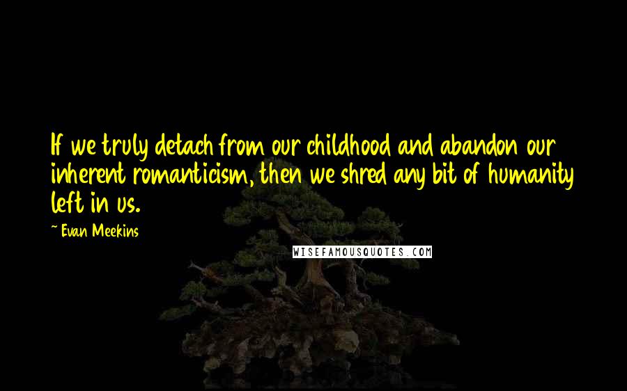 Evan Meekins Quotes: If we truly detach from our childhood and abandon our inherent romanticism, then we shred any bit of humanity left in us.