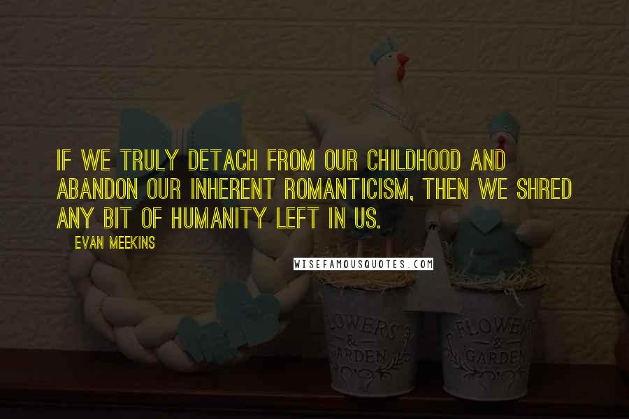 Evan Meekins Quotes: If we truly detach from our childhood and abandon our inherent romanticism, then we shred any bit of humanity left in us.