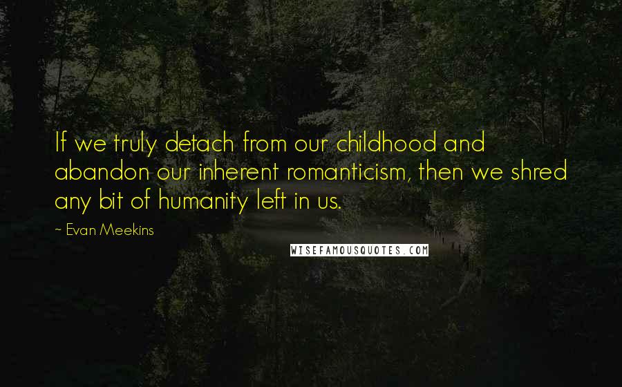 Evan Meekins Quotes: If we truly detach from our childhood and abandon our inherent romanticism, then we shred any bit of humanity left in us.