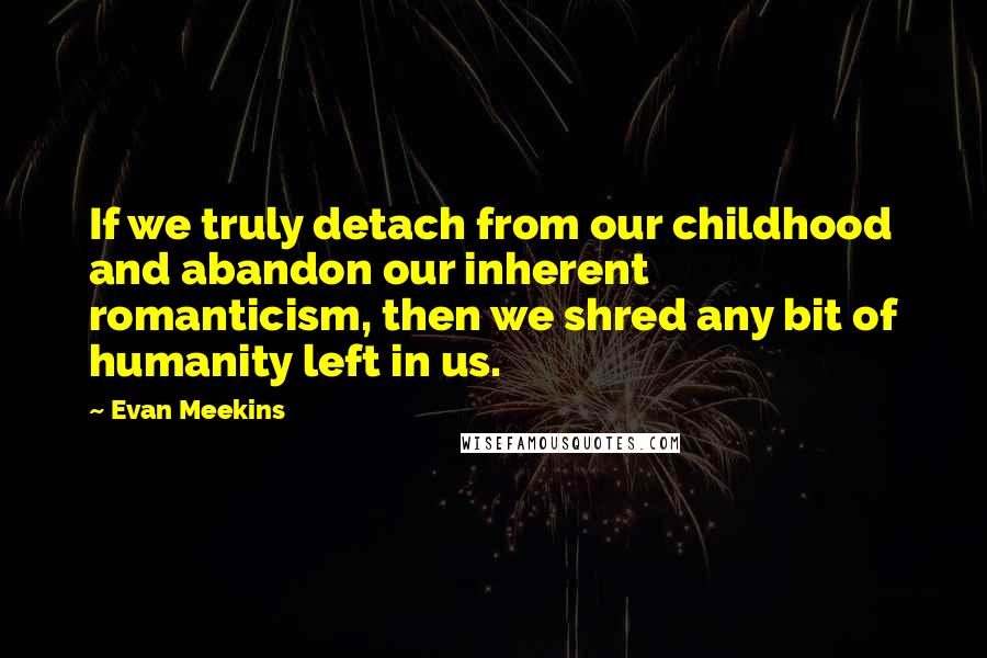 Evan Meekins Quotes: If we truly detach from our childhood and abandon our inherent romanticism, then we shred any bit of humanity left in us.