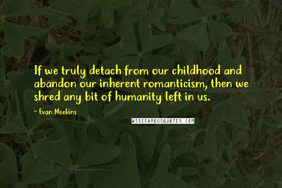 Evan Meekins Quotes: If we truly detach from our childhood and abandon our inherent romanticism, then we shred any bit of humanity left in us.