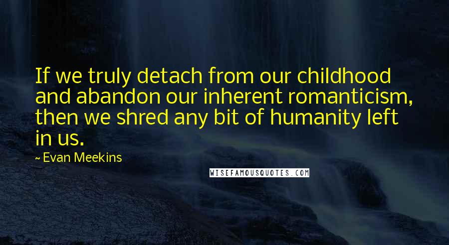 Evan Meekins Quotes: If we truly detach from our childhood and abandon our inherent romanticism, then we shred any bit of humanity left in us.