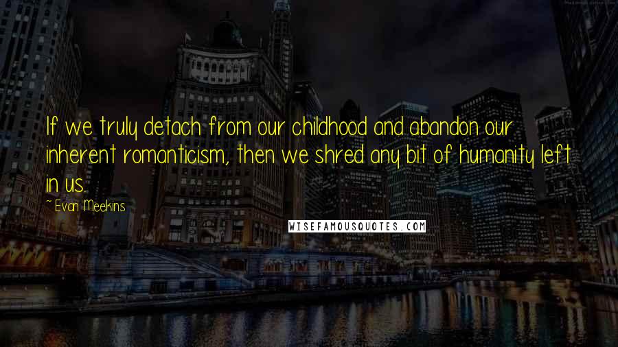 Evan Meekins Quotes: If we truly detach from our childhood and abandon our inherent romanticism, then we shred any bit of humanity left in us.