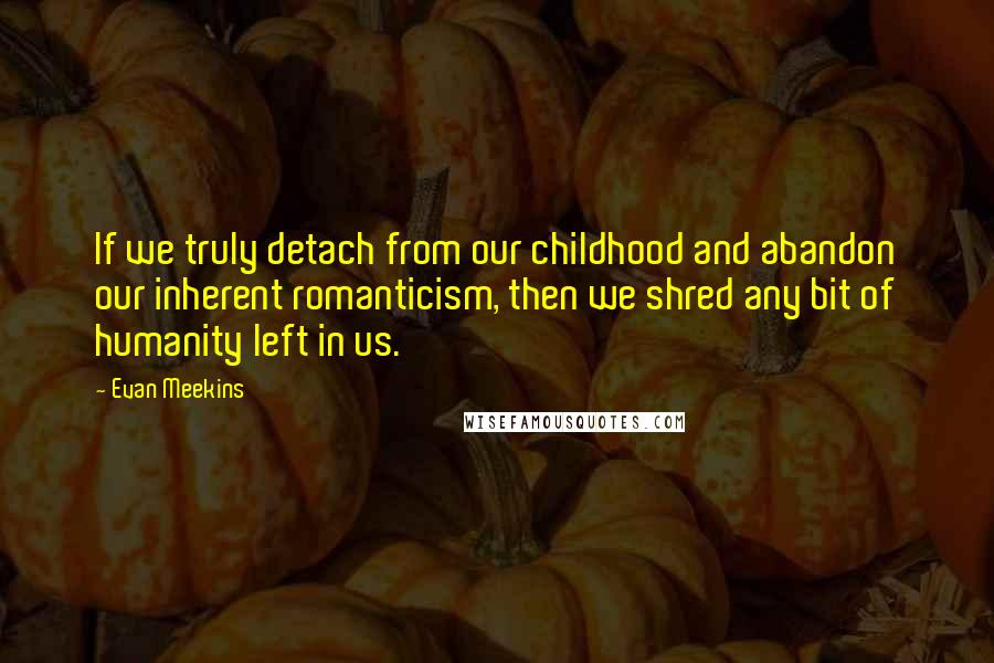 Evan Meekins Quotes: If we truly detach from our childhood and abandon our inherent romanticism, then we shred any bit of humanity left in us.