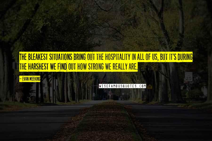 Evan Meekins Quotes: The bleakest situations bring out the hospitality in all of us, but it's during the harshest we find out how strong we really are.