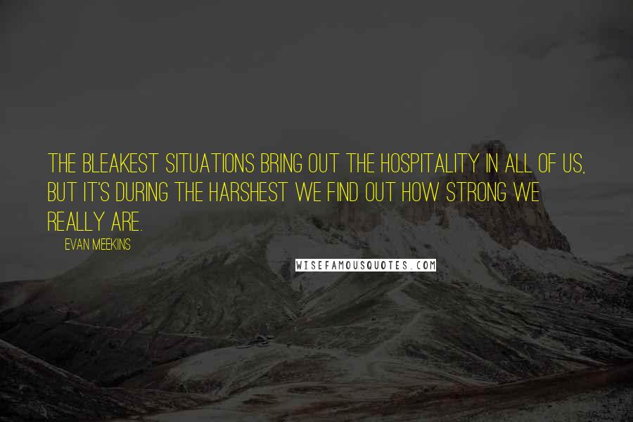 Evan Meekins Quotes: The bleakest situations bring out the hospitality in all of us, but it's during the harshest we find out how strong we really are.