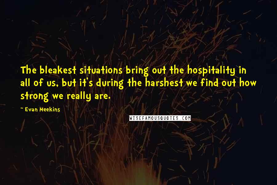 Evan Meekins Quotes: The bleakest situations bring out the hospitality in all of us, but it's during the harshest we find out how strong we really are.