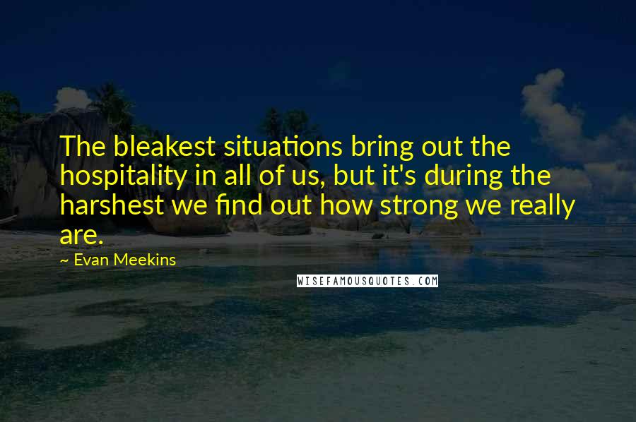 Evan Meekins Quotes: The bleakest situations bring out the hospitality in all of us, but it's during the harshest we find out how strong we really are.