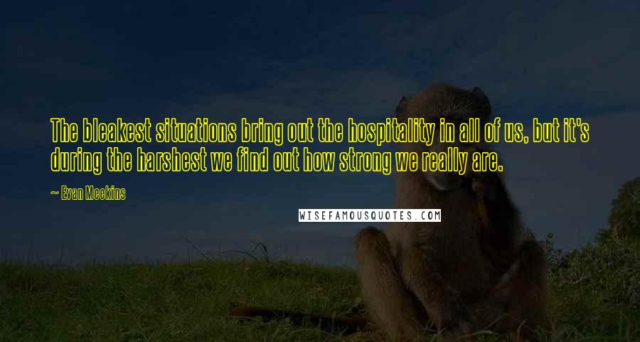 Evan Meekins Quotes: The bleakest situations bring out the hospitality in all of us, but it's during the harshest we find out how strong we really are.