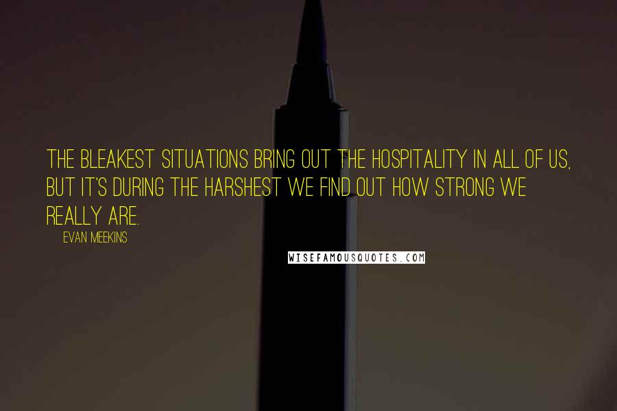 Evan Meekins Quotes: The bleakest situations bring out the hospitality in all of us, but it's during the harshest we find out how strong we really are.