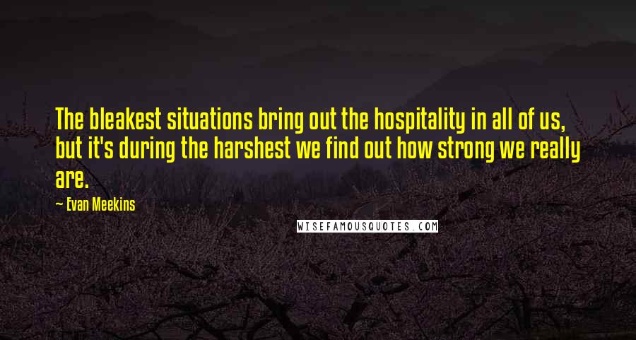 Evan Meekins Quotes: The bleakest situations bring out the hospitality in all of us, but it's during the harshest we find out how strong we really are.