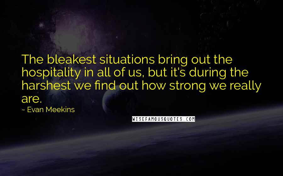 Evan Meekins Quotes: The bleakest situations bring out the hospitality in all of us, but it's during the harshest we find out how strong we really are.