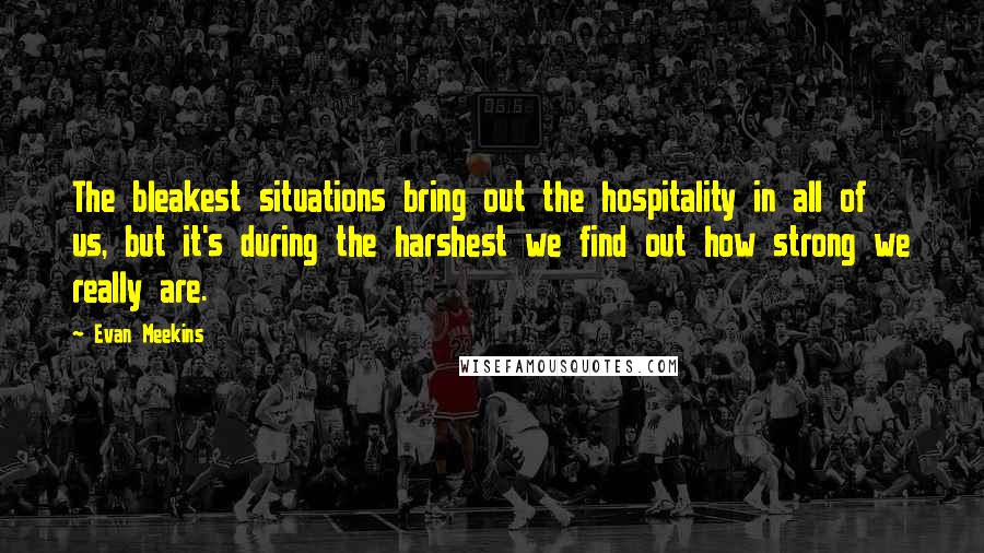 Evan Meekins Quotes: The bleakest situations bring out the hospitality in all of us, but it's during the harshest we find out how strong we really are.