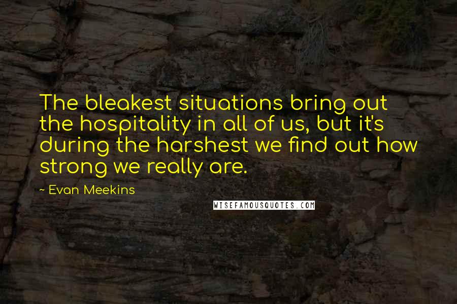 Evan Meekins Quotes: The bleakest situations bring out the hospitality in all of us, but it's during the harshest we find out how strong we really are.