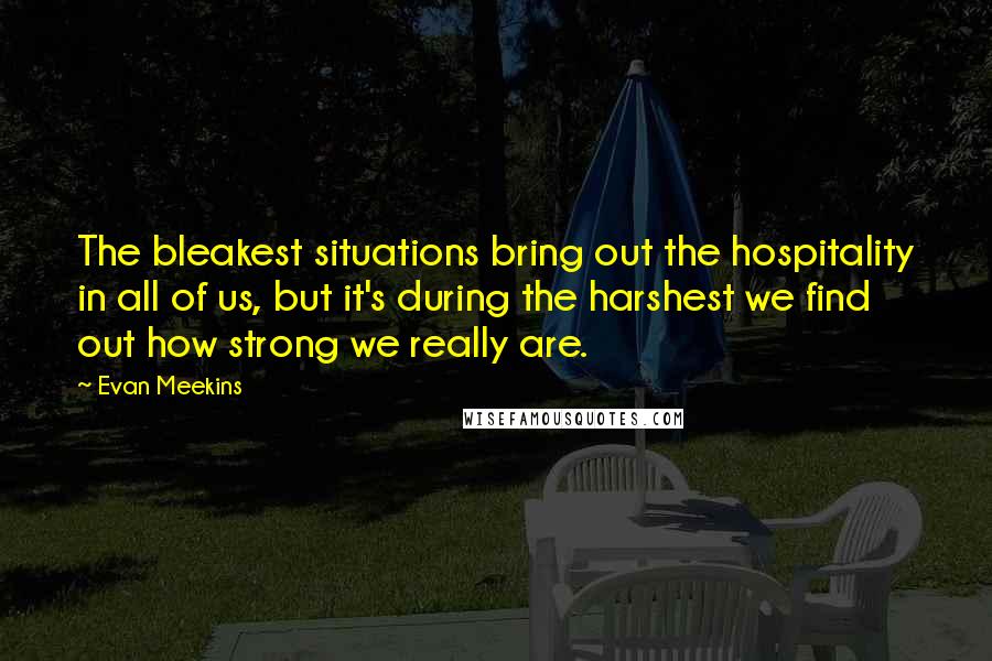 Evan Meekins Quotes: The bleakest situations bring out the hospitality in all of us, but it's during the harshest we find out how strong we really are.