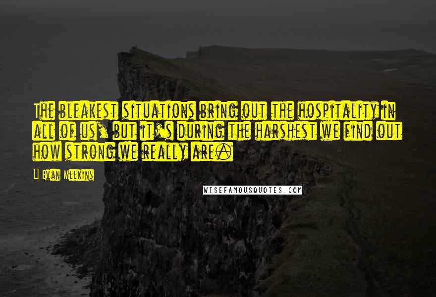 Evan Meekins Quotes: The bleakest situations bring out the hospitality in all of us, but it's during the harshest we find out how strong we really are.