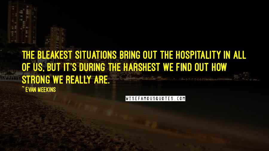 Evan Meekins Quotes: The bleakest situations bring out the hospitality in all of us, but it's during the harshest we find out how strong we really are.