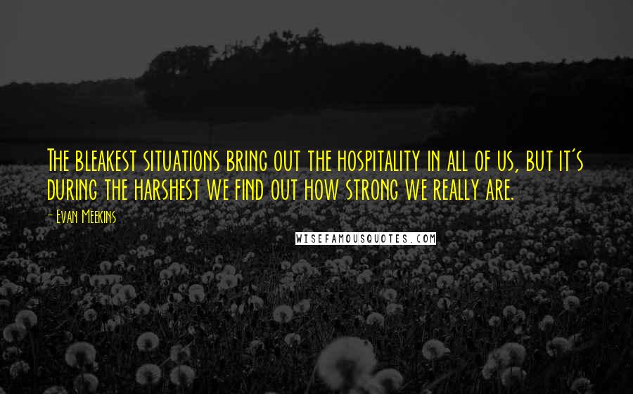 Evan Meekins Quotes: The bleakest situations bring out the hospitality in all of us, but it's during the harshest we find out how strong we really are.