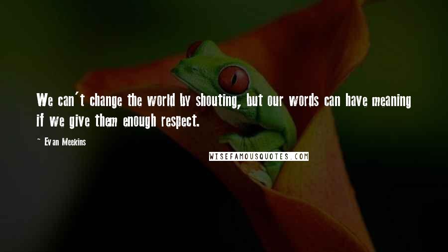 Evan Meekins Quotes: We can't change the world by shouting, but our words can have meaning if we give them enough respect.