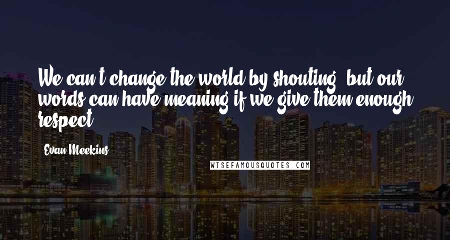 Evan Meekins Quotes: We can't change the world by shouting, but our words can have meaning if we give them enough respect.