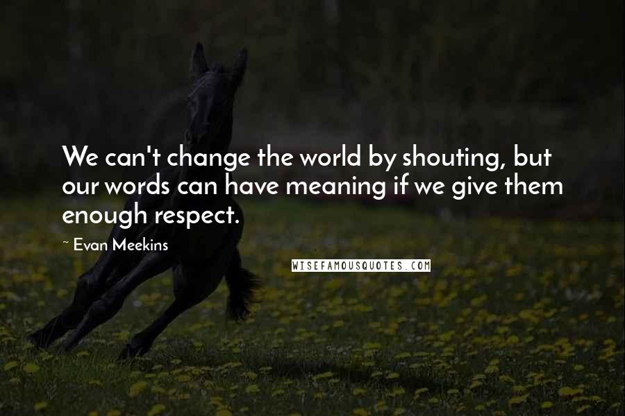 Evan Meekins Quotes: We can't change the world by shouting, but our words can have meaning if we give them enough respect.