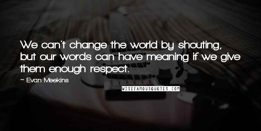 Evan Meekins Quotes: We can't change the world by shouting, but our words can have meaning if we give them enough respect.