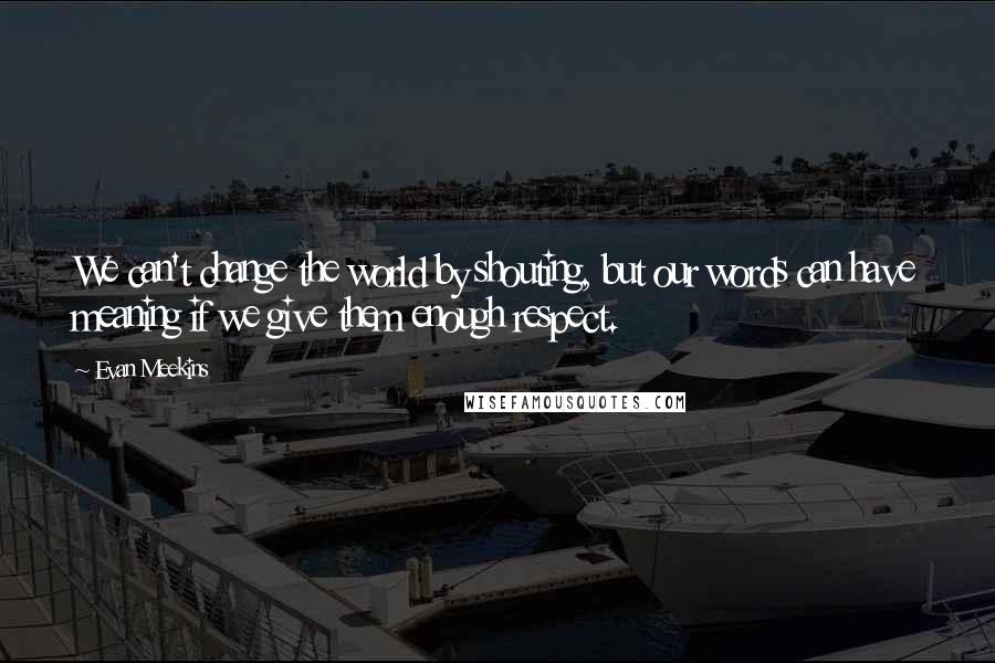 Evan Meekins Quotes: We can't change the world by shouting, but our words can have meaning if we give them enough respect.