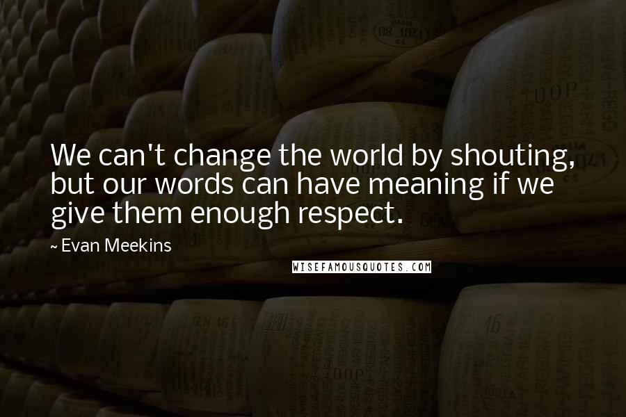 Evan Meekins Quotes: We can't change the world by shouting, but our words can have meaning if we give them enough respect.