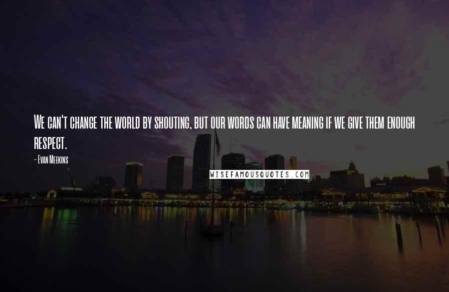 Evan Meekins Quotes: We can't change the world by shouting, but our words can have meaning if we give them enough respect.