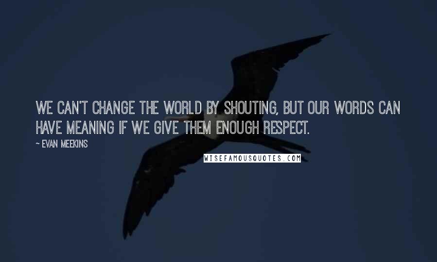 Evan Meekins Quotes: We can't change the world by shouting, but our words can have meaning if we give them enough respect.