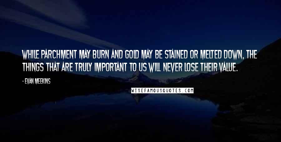 Evan Meekins Quotes: While parchment may burn and gold may be stained or melted down, the things that are truly important to us will never lose their value.