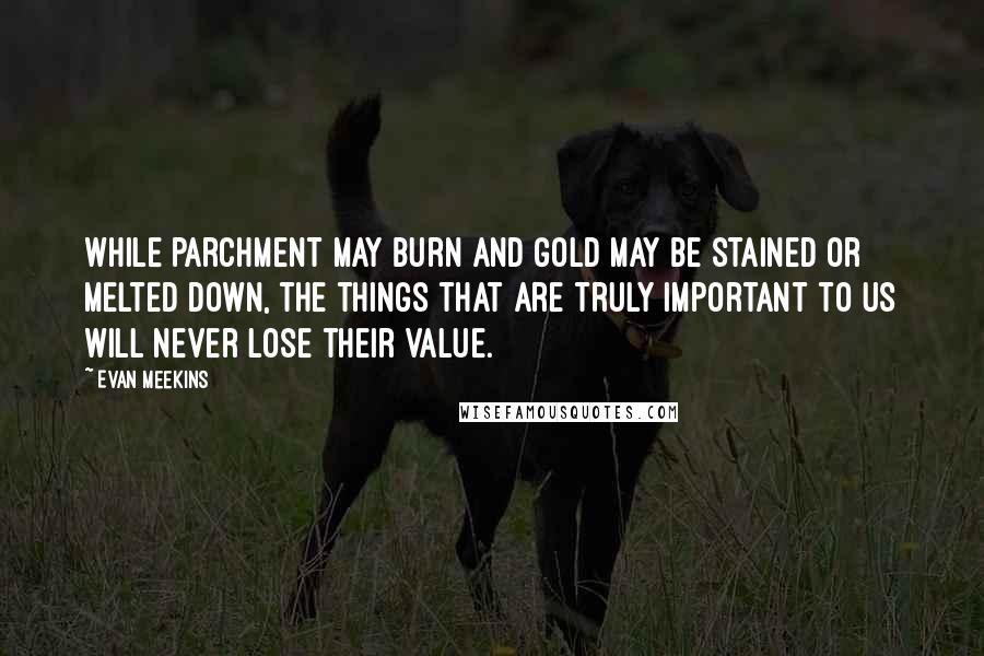 Evan Meekins Quotes: While parchment may burn and gold may be stained or melted down, the things that are truly important to us will never lose their value.