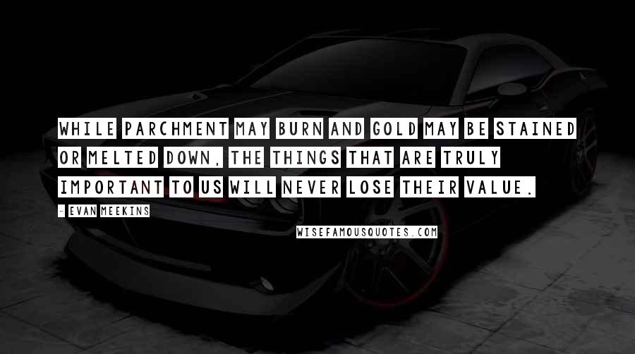 Evan Meekins Quotes: While parchment may burn and gold may be stained or melted down, the things that are truly important to us will never lose their value.