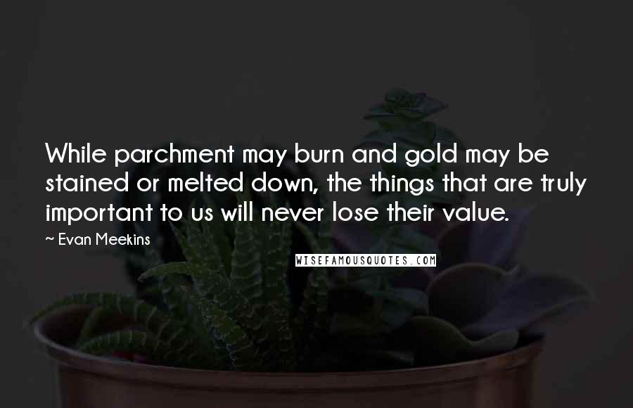 Evan Meekins Quotes: While parchment may burn and gold may be stained or melted down, the things that are truly important to us will never lose their value.