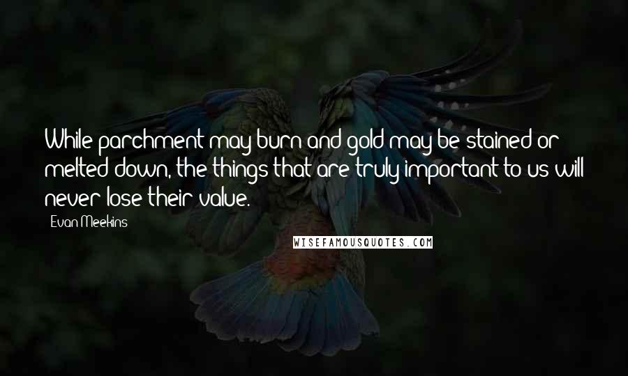 Evan Meekins Quotes: While parchment may burn and gold may be stained or melted down, the things that are truly important to us will never lose their value.