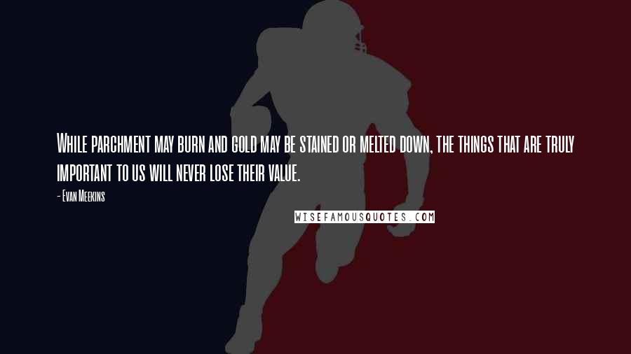 Evan Meekins Quotes: While parchment may burn and gold may be stained or melted down, the things that are truly important to us will never lose their value.