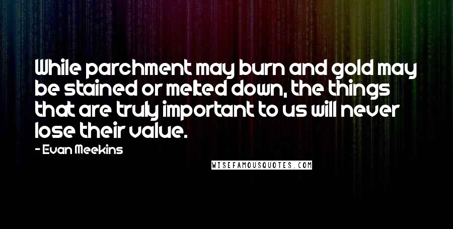 Evan Meekins Quotes: While parchment may burn and gold may be stained or melted down, the things that are truly important to us will never lose their value.