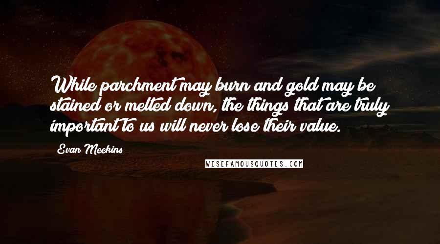 Evan Meekins Quotes: While parchment may burn and gold may be stained or melted down, the things that are truly important to us will never lose their value.